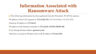 Information Associated with
Ransomware Attack
 The following information has been gathered from the Wireshark .PCAP file analysis.
•IP address of the LAN segment is 172.16.8.0 /24 (172.16.8.0 thru 172.16.8.255)
•Gateway IP address is 172.16.8.1
•IP address of the domain controller is 172.16.8.8 -GONEAWRY-DC
•Even though domain address goneawry.net
•Infection is caused to Windows host with IP address 172.16.8.195.
 