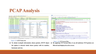 PCAPAnalysis
Figure. (23) HTTP object list
 To obtain in-depth information about packets, HTTP object
list option is selected which shows packet with its number,
hostname and size.
Figure. (24) TCP stream filter
 By applying TCP stream filter, it can all malicious TCP packets are
filtered and displayed on the screen.
 