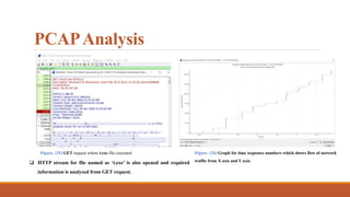 PCAPAnalysis
Figure. (26) Graph for time sequence numbers which shows flow of network
traffic from X axis and Y axis.
Figure. (25) GET request where t.exe file executed.
 HTTP stream for file named as ‘t.exe’ is also opened and required
information is analysed from GET request.
 