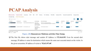 PCAPAnalysis
Figure. (28) Ransomware Malicious activities Time Stamp.
 The first file shows alert message and senders IP Address is 172.16.8.195. Even for second alert
message, IP address is same for destination which means the same user executed attack on the victim. In
the given screenshot, IP address of victim is ’92.63.197.48’.
 