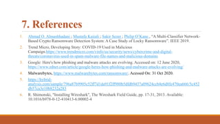 7. References
1. Ahmad O. Almashhadani ; Mustafa Kaiiali ; Sakir Sezer ; Philip O’Kane , “A Multi-Classifier Network-
Based Crypto Ransomware Detection System: A Case Study of Locky Ransomware”. IEEE 2019.
2. Trend Micro, Developing Story: COVID-19 Used in Malicious
Campaign.https://www.trendmicro.com/vinfo/us/security/news/cybercrime-and-digital-
threats/coronavirus-used-in-spam-malware-file-names-and-malicious-domains
3. Google: Here's how phishing and malware attacks are evolving. Accessed on: 12 June 2020,
https://www.zdnet.com/article/google-heres-how-phishing-and-malware-attacks-are-evolving/
4. Malwarebytes, https://www.malwarebytes.com/ransomware/. Acessed On: 31 Oct 2020.
5. https://hybrid-
analysis.com/sample/796a87b9905c52ff7d1da91f2ff980b5dfdb9437a09624ccb4e6d8fe470ea666/5c452
db57ca3e10b8232a283
6. R. Shimonski, "Installing Wireshark", The Wireshark Field Guide, pp. 17-31, 2013. Available:
10.1016/b978-0-12-410413-6.00002-4
 
