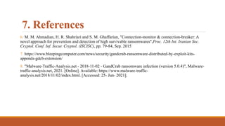7. References
6. M. M. Ahmadian, H. R. Shahriari and S. M. Ghaffarian, "Connection-monitor & connection-breaker: A
novel approach for prevention and detection of high survivable ransomwares",Proc. 12th Int. Iranian Soc.
Cryptol. Conf. Inf. Secur. Cryptol. (ISCISC), pp. 79-84, Sep. 2015
7. https://www.bleepingcomputer.com/news/security/gandcrab-ransomware-distributed-by-exploit-kits-
appends-gdcb-extension/
8. "Malware-Traffic-Analysis.net - 2018-11-02 - GandCrab ransomware infection (version 5.0.4)", Malware-
traffic-analysis.net, 2021. [Online]. Available: https://www.malware-traffic-
analysis.net/2018/11/02/index.html. [Accessed: 25- Jun- 2021].
 