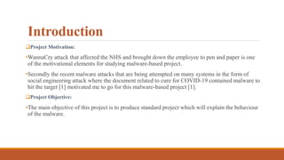 Introduction
Project Motivation:
•WannaCry attack that affected the NHS and brought down the employee to pen and paper is one
of the motivational elements for studying malware-based project.
•Secondly the recent malware attacks that are being attempted on many systems in the form of
social engineering attack where the document related to cure for COVID-19 contained malware to
hit the target [1] motivated me to go for this malware-based project [1].
Project Objective:
•The main objective of this project is to produce standard project which will explain the behaviour
of the malware.
 
