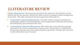 2.LITERATURE REVIEW
Types of Ransomware: The ransomware encrypt the files and tries to infect the drives on the
network and once the network is infected, the whole section of a company could be brought down
by the attack . The crypto ransomware has been categorised as three types.[1]
1. Symmetrical Cryptosystem Ransomware : This deals with the concept of symmetric key
cryptography, though it could be mitigated by reverse engineering to obtain the secret key but,
the normal process gets distorted for few times.
2. Asymmetrical Cryptosystem Ransomware: These effects the system when the command
and control (c & C) server communicates with the system. The private key is withheld with
the adversary, and hence the reverse engineering fails to get the key. The adversary is left with
no other choice than to pay for ransom.
 