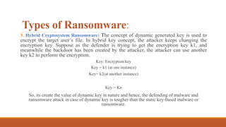 Types of Ransomware:
3. Hybrid Cryptosystem Ransomware: The concept of dynamic generated key is used to
encrypt the target user’s file. In hybrid key concept, the attacker keeps changing the
encryption key. Suppose as the defender is trying to get the encryption key k1, and
meanwhile the backdoor has been created by the attacker, the attacker can use another
key k2 to perform the encryption.
Key: Encryption key
Key = k1 (at one instance)
Key= k2(at another instance)
.
.
Key = Kn
So, its create the value of dynamic key in nature and hence, the defending of malware and
ransomware attack in case of dynamic key is tougher than the static key-based malware or
ransomware.
 