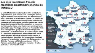 Les sites touristiques français
répertoriés au patrimoine mondial de
l’UNESCO

L’ United Nations Educational, Scientific and Cultural
Organization », plus connue sous l’acronyme Unesco,
signifie en Français « Organisation des Nations Unies
pour l’éducation, la science et la culture ». L’Unesco est
célèbre pour son répertoire du patrimoine mondial qui
classe ce patrimoine en de multiples catégories. L’enjeu
de ce répertoire est d’identifier, classifier, et conserver
les biens culturels ou naturels revêtant une importance
particulière pour l’héritage commun de l’humanité. Cette
liste est cependant quelques fois contestée pour sa
pertinence. Les états membres de l’Unesco ayant ratifié
la Convention du patrimoine mondial et s’étant par-là
même engagés à protéger leur patrimoine naturel et
culturel peuvent soumettre des propositions de sites à
l’Unesco. L’organisation comptait 193 États membres en
2008. La France a ratifié la Convention en 1975 et
l’Unesco a ainsi listé « patrimoine mondial » 31 sites
culturels, 3 naturels et 1 mixte.
 