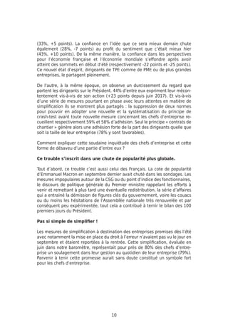 10
(33%, +5 points). La confiance en l’idée que ce sera mieux demain chute
également (28%, -7 points) au profit du sentiment que c’était mieux hier
(43%, +10 points). De la même manière, la confiance dans les perspectives
pour l’économie française et l’économie mondiale s’effondre après avoir
atteint des sommets en début d’été (respectivement -22 points et -25 points).
Ce nouvel état d’esprit, dirigeants de TPE comme de PME ou de plus grandes
entreprises, le partagent pleinement.
De l’autre, à la même époque, on observe un durcissement du regard que
portent les dirigeants sur le Président. 44% d’entre eux expriment leur mécon-
tentement vis-à-vis de son action (+23 points depuis juin 2017). Et vis-à-vis
d’une série de mesures pourtant en phase avec leurs attentes en matière de
simplification ils se montrent plus partagés : la suppression de deux normes
pour pouvoir en adopter une nouvelle et la systématisation du principe de
crash-test avant toute nouvelle mesure concernant les chefs d’entreprise re-
cueillent respectivement 59% et 58% d’adhésion. Seul le principe « contrats de
chantier » génère alors une adhésion forte de la part des dirigeants quelle que
soit la taille de leur entreprise (78% y sont favorables).
Comment expliquer cette soudaine inquiétude des chefs d’entreprise et cette
forme de désaveu d’une partie d’entre eux ?
Ce trouble s’inscrit dans une chute de popularité plus globale.
Tout d’abord, ce trouble c’est aussi celui des Français. La cote de popularité
d’Emmanuel Macron en septembre dernier avait chuté dans les sondages. Les
mesures impopulaires autour de la CSG ou du point d’indice des fonctionnaires,
le discours de politique générale du Premier ministre rappelant les efforts à
venir et remettant à plus tard une éventuelle redistribution, la série d’affaires
qui a entrainé la démission de figures clés du gouvernement, voire les couacs
ou du moins les hésitations de l’Assemblée nationale très renouvelée et par
conséquent peu expérimentée, tout cela a contribué à ternir le bilan des 100
premiers jours du Président.
Pas si simple de simplifier !
Les mesures de simplification à destination des entreprises promises dès l’été
avec notamment la mise en place du droit à l’erreur n’avaient pas vu le jour en
septembre et étaient reportées à la rentrée. Cette simplification, évaluée en
juin dans notre baromètre, représentait pour près de 80% des chefs d’entre-
prise un soulagement dans leur gestion au quotidien de leur entreprise (79%).
Parvenir à tenir cette promesse aurait sans doute constitué un symbole fort
pour les chefs d’entreprise.
 