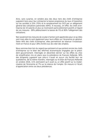 13
Ainsi, sans surprise, en octobre plus des deux tiers des chefs d’entreprise
jugeaient bons pour leur entreprise la baisse progressive du taux d’imposition
sur les sociétés à 25% (70%) et le remplacement du CICE par un allègement
général des cotisations patronales (69%). A nouveau, en effet, les chefs d’en-
treprise de 10 salariés et plus se montraient particulièrement positifs à l’égard
de ces mesures : 89% plébiscitaient la baisse de l’IS et 80% l’allègement des
cotisations.
Non seulement les mesures de ce plan d’action sont appréciées pour ce qu’elles
sont mais elles le sont également pour leurs effets sur l’économie en général.
Selon 44% des chefs d’entreprise, elles permettront de relancer l’investisse-
ment en France et pour 28% d’entre eux de créer des emplois.
Nous sommes bien loin du regard que portaient et que portent encore les chefs
d’entreprise sur le bilan des réformes économiques engagées par le précé-
dent gouvernement. Interrogés en décembre dernier sur les effets du choc
de simplification mis en place sous la présidence de François Hollande, 90%
des dirigeants jugeaient que celui-ci n’avait en aucun cas facilité leur vie
quotidienne. De la même manière, interrogés sur le bilan de François Hollande
en octobre 2016, 11% estimaient qu’il avait eu un effet positif sur la moder-
nisation de l’économie et 7% sur la relance de l’emploi. On mesure ici l’écart
d’appréciation entre ces deux présidences.
 