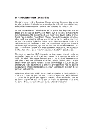15
Le Plan Investissement Compétences
Plus tard, en novembre, Emmanuel Macron continue de gagner des points.
La réforme du travail détaché est enclenchée, la loi Travail existe bel et bien
et le gouvernement continue d’égrener des annonces qui font mouche.
Le Plan Investissement Compétences en fait partie. Les dirigeants, très en
phase avec le discours d’Emmanuel Macron sur la nécessité d’investir dans
la formation des actifs, positionnaient dans notre vague d’avril, en tout premier
frein à l’avènement de l’Industrie du futur en France, le manque de formation,
et ce quels que soient la taille de leur entreprise ou leur secteur d’activité.
En juin, ils appelaient également de leurs vœux, pour 40% d’entre eux et 57%
des entreprises de 10 salariés et plus, une simplification du système actuel de
la formation professionnelle, qui avec ses multiples entrées complexifient l’ac-
cès à la formation. Dans ce Plan Investissement Compétences, cette question
tient également une place importante qui devrait satisfaire ces attentes.
Plus tard, en novembre 2017, interrogés sur des mesures visant à rendre les
entreprises davantage actrices et responsables de la formation de leurs sa-
lariés, les chefs d’entreprise faisaient part d’une adhésion générale sans
précédent : 94% des dirigeants estimaient bon de pouvoir choisir à quel
établissement l’on pourra verser sa taxe d’apprentissage et 92% de pouvoir
orienter une partie des fonds de la formation professionnelle vers des acteurs
qui pourraient effectivement accompagner leurs salariés dans la gestion de leur
parcours professionnel.
Découle de l’ensemble de ces annonces et des plans d’action l’instauration
d’un état d’esprit de plus en plus confiant et optimiste (respectivement
+4 points et +4 points par rapport à octobre). Début novembre, cela ne
se traduit cependant pas encore par un niveau de confiance élevé dans
les perspectives pour leur entreprise ou le souhait d’embaucher.
 