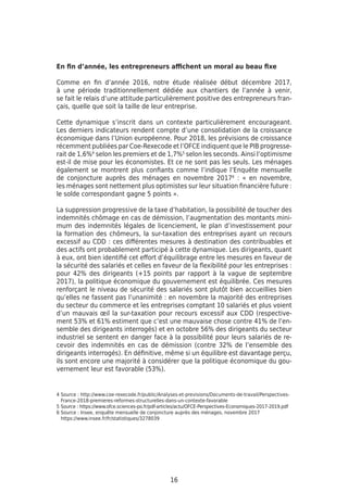 16
En fin d’année, les entrepreneurs affichent un moral au beau fixe
Comme en fin d’année 2016, notre étude réalisée début décembre 2017,
à une période traditionnellement dédiée aux chantiers de l’année à venir,
se fait le relais d’une attitude particulièrement positive des entrepreneurs fran-
çais, quelle que soit la taille de leur entreprise.
Cette dynamique s’inscrit dans un contexte particulièrement encourageant.
Les derniers indicateurs rendent compte d’une consolidation de la croissance
économique dans l’Union européenne. Pour 2018, les prévisions de croissance
récemment publiées par Coe-Rexecode et l’OFCE indiquent que le PIB progresse-
rait de 1,6%4
selon les premiers et de 1,7%5
selon les seconds. Ainsi l’optimisme
est-il de mise pour les économistes. Et ce ne sont pas les seuls. Les ménages
également se montrent plus confiants comme l’indique l’Enquête mensuelle
de conjoncture auprès des ménages en novembre 20176
: « en novembre,
les ménages sont nettement plus optimistes sur leur situation financière future :
le solde correspondant gagne 5 points ».
La suppression progressive de la taxe d’habitation, la possibilité de toucher des
indemnités chômage en cas de démission, l’augmentation des montants mini-
mum des indemnités légales de licenciement, le plan d’investissement pour
la formation des chômeurs, la sur-taxation des entreprises ayant un recours
excessif au CDD : ces différentes mesures à destination des contribuables et
des actifs ont probablement participé à cette dynamique. Les dirigeants, quant
à eux, ont bien identifié cet effort d’équilibrage entre les mesures en faveur de
la sécurité des salariés et celles en faveur de la flexibilité pour les entreprises :
pour 42% des dirigeants (+15 points par rapport à la vague de septembre
2017), la politique économique du gouvernement est équilibrée. Ces mesures
renforçant le niveau de sécurité des salariés sont plutôt bien accueillies bien
qu’elles ne fassent pas l’unanimité : en novembre la majorité des entreprises
du secteur du commerce et les entreprises comptant 10 salariés et plus voient
d’un mauvais œil la sur-taxation pour recours excessif aux CDD (respective-
ment 53% et 61% estiment que c’est une mauvaise chose contre 41% de l’en-
semble des dirigeants interrogés) et en octobre 56% des dirigeants du secteur
industriel se sentent en danger face à la possibilité pour leurs salariés de re-
cevoir des indemnités en cas de démission (contre 32% de l’ensemble des
dirigeants interrogés). En définitive, même si un équilibre est davantage perçu,
ils sont encore une majorité à considérer que la politique économique du gou-
vernement leur est favorable (53%).
4 Source : http://www.coe-rexecode.fr/public/Analyses-et-previsions/Documents-de-travail/Perspectives-
France-2018-premieres-reformes-structurelles-dans-un-contexte-favorable
5 Source : https://www.ofce.sciences-po.fr/pdf-articles/actu/OFCE-Perspectives-Economiques-2017-2019.pdf
6 Source : Insee, enquête mensuelle de conjoncture auprès des ménages, novembre 2017
https://www.insee.fr/fr/statistiques/3278039
 