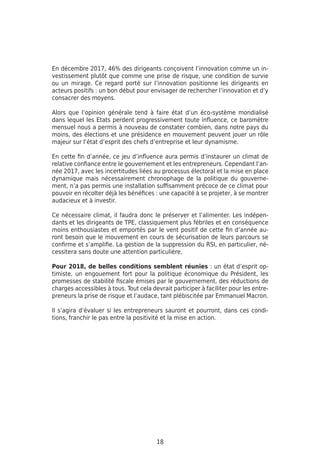18
En décembre 2017, 46% des dirigeants conçoivent l’innovation comme un in-
vestissement plutôt que comme une prise de risque, une condition de survie
ou un mirage. Ce regard porté sur l’innovation positionne les dirigeants en
acteurs positifs : un bon début pour envisager de rechercher l’innovation et d’y
consacrer des moyens.
Alors que l’opinion générale tend à faire état d’un éco-système mondialisé
dans lequel les Etats perdent progressivement toute influence, ce baromètre
mensuel nous a permis à nouveau de constater combien, dans notre pays du
moins, des élections et une présidence en mouvement peuvent jouer un rôle
majeur sur l’état d’esprit des chefs d’entreprise et leur dynamisme.
En cette fin d’année, ce jeu d’influence aura permis d’instaurer un climat de
relative confiance entre le gouvernement et les entrepreneurs. Cependant l’an-
née 2017, avec les incertitudes liées au processus électoral et la mise en place
dynamique mais nécessairement chronophage de la politique du gouverne-
ment, n’a pas permis une installation suffisamment précoce de ce climat pour
pouvoir en récolter déjà les bénéfices : une capacité à se projeter, à se montrer
audacieux et à investir.
Ce nécessaire climat, il faudra donc le préserver et l’alimenter. Les indépen-
dants et les dirigeants de TPE, classiquement plus fébriles et en conséquence
moins enthousiastes et emportés par le vent positif de cette fin d’année au-
ront besoin que le mouvement en cours de sécurisation de leurs parcours se
confirme et s’amplifie. La gestion de la suppression du RSI, en particulier, né-
cessitera sans doute une attention particulière.
Pour 2018, de belles conditions semblent réunies : un état d’esprit op-
timiste, un engouement fort pour la politique économique du Président, les
promesses de stabilité fiscale émises par le gouvernement, des réductions de
charges accessibles à tous. Tout cela devrait participer à faciliter pour les entre-
preneurs la prise de risque et l’audace, tant plébiscitée par Emmanuel Macron.
Il s’agira d’évaluer si les entrepreneurs sauront et pourront, dans ces condi-
tions, franchir le pas entre la positivité et la mise en action.
 