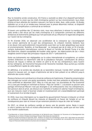 3
Pour la troisième année consécutive, CCI France a souhaité se doter d’un dispositif permettant
d’appréhender la vision que les chefs d’entreprise portent sur leur environnement, leurs états
d’âmes et leurs attentes de manière à pouvoir s’en faire le relais. Avec, cette année, 10 études
réalisées sur un an et un rendez-vous mensuel avec la presse désormais institué, ce dispositif
d’écoute et d’amplification a continué de se renforcer.
À travers une synthèse des 12 derniers mois, nous nous attachons à retracer la manière dont
cette année a été vécue par les chefs d’entreprise et à comprendre comment les différents
échéances et événements politiques qui l’ont ponctuée ont pu influencer le regard des dirigeants
sur l’avenir de leur entreprise.
En fin d’année 2016, on observait une accélération de la croissance qui s’accompagnait
d’un certain optimisme de la part des entrepreneurs. Ils s’étaient montrés résilients face
à ces douze mois particulièrement mouvementés aussi bien sur le plan géopolitique que social
et environnemental. Toutefois, et Coe-Rexecode1
ne manquait pas de le noter en fin d’année,
certains événements internationaux comme le Brexit et l’arrivée de Donald Trump à la tête
des Etats-Unis, étaient susceptibles de troubler cette reprise : les répercussions de ces « chocs
exogènes seront le foyer des principaux risques de 2017 »2
précisaient-ils.
Outre ces événements non négligeables sur la scène internationale et européenne, un certain
nombre d’élections et notamment celle de la présidence française, constituaient de sérieux
facteurs de risques à mêmes de mettre en péril la foi de nos entrepreneurs dans l’avenir
de leur entreprise, de l’économie française et de l’économie mondiale. Nous aurions pu craindre
un essoufflement rapide de cette reprise.
En définitive, à la lumière des résultats de ce baromètre mensuel, l’année 2017 semble avoir
conjuré le mauvais sort. Le regain d’optimisme est bel et bien présent et se raffermit jusqu’à
atteindre des scores inédits.
Plusieurs facteurs ont contribué à ce climat de confiance et d’optimisme. D’abord la consommation
des ménages qui suivait une pente ascendante, timide mais bien présente en décembre 2016,
s’est confirmée en décembre 2017. Mais ce n’est pas tout. Les journalistes de The Economist
ne s’y sont pas trompés en nommant la France « Pays de l’année ». L’accession au pouvoir sans
partage d’Emmanuel Macron n’est pas étrangère à cet enthousiasme chez nos entrepreneurs.
Son parcours dans le privé, ses discours où il exhorte à l’audace et valorise l’esprit d’entreprise,
puis ses mesures visant à favoriser emploi et investissement ont vraisemblablement participé
à l’avènement d’un tel état d’esprit.
En 2016, nous nous interrogions sur la capacité du gouvernement français à instaurer un climat
de confiance et d’équité devant les mesures et dispositifs en faveur de l’emploi et sur les
conséquences pour oser et innover et par extension prendre le risque de créer de l’emploi.
Fin 2017, ce climat de confiance semble en bonne voie de prendre racine. Reste à savoir
si celui-ci portera ses fruits et incitera effectivement les entreprises, quelle que soit leur taille,
à se montrer audacieuses.
ÉDITO
1 Coe-Rexecode ou Centre d’observation économique et de Recherche pour l’Expansion de l’économie et le Développement des
Entreprises est un Institut d’études économiques français (http://www.coe-rexecode.fr/)
2 Bilan de l’année économique et financière 2016 : résilience et amorce de normalisation, janvier 2017, http://www.coe-rexecode.fr
/public/Analyses-et-previsions/Perspectives-economiques-et-Bilan-de-l-annee/Bilan-de-l-annee/Bilan-de-l-annee-econo-
mique-et-financiere-2016-resilience-et-amorce-de-normalisation.
 