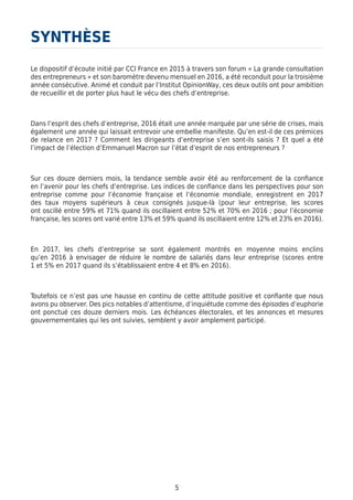 5
Le dispositif d’écoute initié par CCI France en 2015 à travers son forum « La grande consultation
des entrepreneurs » et son baromètre devenu mensuel en 2016, a été reconduit pour la troisième
année consécutive. Animé et conduit par l’Institut OpinionWay, ces deux outils ont pour ambition
de recueillir et de porter plus haut le vécu des chefs d’entreprise.
Dans l’esprit des chefs d’entreprise, 2016 était une année marquée par une série de crises, mais
également une année qui laissait entrevoir une embellie manifeste. Qu’en est-il de ces prémices
de relance en 2017 ? Comment les dirigeants d’entreprise s’en sont-ils saisis ? Et quel a été
l’impact de l’élection d’Emmanuel Macron sur l’état d’esprit de nos entrepreneurs ?
Sur ces douze derniers mois, la tendance semble avoir été au renforcement de la confiance
en l’avenir pour les chefs d’entreprise. Les indices de confiance dans les perspectives pour son
entreprise comme pour l’économie française et l’économie mondiale, enregistrent en 2017
des taux moyens supérieurs à ceux consignés jusque-là (pour leur entreprise, les scores
ont oscillé entre 59% et 71% quand ils oscillaient entre 52% et 70% en 2016 ; pour l’économie
française, les scores ont varié entre 13% et 59% quand ils oscillaient entre 12% et 23% en 2016).
En 2017, les chefs d’entreprise se sont également montrés en moyenne moins enclins
qu’en 2016 à envisager de réduire le nombre de salariés dans leur entreprise (scores entre
1 et 5% en 2017 quand ils s’établissaient entre 4 et 8% en 2016).
Toutefois ce n’est pas une hausse en continu de cette attitude positive et confiante que nous
avons pu observer. Des pics notables d’attentisme, d’inquiétude comme des épisodes d’euphorie
ont ponctué ces douze derniers mois. Les échéances électorales, et les annonces et mesures
gouvernementales qui les ont suivies, semblent y avoir amplement participé.
SYNTHÈSE
 