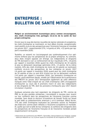 ENTREPRISE :	
BULLETIN DE SANTÉ MITIGÉ
Malgré un environnement économique perçu comme encourageant,
des chefs d’entreprise très partagés vis-à-vis de la santé de leur
propre entreprise
Encore sous le coup des bonnes nouvelles de reprise nationale et européenne,
les chefs d’entreprise se montraient, en tout début d’année, exceptionnelle-
ment positifs vis-à-vis des perspectives pour l’économie française et mondiale
(en janvier 2017 : respectivement 27%, +4 points et 34%, +12 points par rap-
port à novembre 2016).
Toutefois, ce ressenti ne s’accompagnait pas systématiquement d’un opti-
misme renforcé pour les perspectives de sa propre entreprise. Au contraire,
deux états d’esprit opposés ont émergé. Les indépendants et dirigeants
de TPE donnaient à voir un renforcement de leur inquiétude (37%, +8 points
par rapport à novembre 2016) quand les chefs d’entreprise de 10 salariés
et plus se déclaraient davantage optimistes (41%, +5 points). De la même
manière, 63% des chefs d’entreprise de moins de 10 salariés se montraient
confiants vis-à-vis des perspectives de leur entreprise en janvier 2017
(-6 points par rapport à novembre 2016) quand pour les chefs d’entreprise
de 10 salariés et plus ce sont 81% d’entre eux qui se déclaraient confiants
(+8 points par rapport à novembre 2016). Les pronostics d’embauche en
hausse, particulièrement élevés, révélés par l’Observatoire de la performance
des PME-ETI en janvier 2017 témoignaient également de cette différence
marquée entre l’état d’esprit de ces chefs d’entreprise (26% envisageaient
d’embaucher au cours des 6 prochains mois3
) et celui des indépendants
et des dirigeants de TPE, dont les pronostics d’embauche pour 2017 étaient
à la baisse (-4 points).
Quelques semaines plus tard cependant, les dirigeants de TPE, comme de
PME ou de plus grandes entreprises, s’accordaient à nouveau pour revenir
sur leur confiance dans les perspectives de l’économie française comme
mondiale. Sans doute le discours d’investiture de Donald Trump qui faisait
la part belle au protectionnisme américain y a-t-il contribué. Début février,
77% des chefs d’entreprise évaluaient les premières actions du Président
des Etats-Unis comme étant néfastes à l’économie européenne et mondiale.
Et, quelle que soit la taille de leur entreprise, la confiance des dirigeants dans
les perspectives de l’économie française et de l’économie mondiale perdait
respectivement 5 et 6 points.
6
3 Observatoire de la performance des PME/ETI – OpinionWay / Banque Palatine pour Challenge, sondage
réalisé par téléphone du 2 au 13 janvier auprès d’un échantillon de 302 dirigeants de PME et d’ETI
 