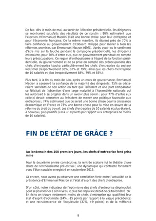 9
De fait, dès le mois de mai, au sortir de l’élection présidentielle, les dirigeants
se montraient satisfaits des résultats de ce scrutin : 80% estimaient que
l’élection d’Emmanuel Macron était une bonne chose pour leur entreprise et
pour l’économie française. De la même manière, ils étaient près de 70% à
faire confiance au gouvernement d’Edouard Philippe pour mener à bien les
réformes promises par Emmanuel Macron (69%). Après avoir eu le sentiment
d’être mis sur la touche pendant la campagne présidentielle, les dirigeants
estimaient, pour 70% d’entre eux, que ce gouvernement prendrait en compte
leurs préoccupations. Ce regain d’enthousiasme à l’égard de la fonction prési-
dentielle, du gouvernement et de sa prise en compte des préoccupations des
chefs d’entreprise toucha particulièrement les chefs d’entreprise du secteur
industriel (respectivement 88%, 83% et 79%) ainsi que les chefs d’entreprise
de 10 salariés et plus (respectivement 88%, 79% et 83%).
Plus tard, à la fin du mois de juin, après un mois de gouvernance, Emmanuel
Macron a conservé la confiance de la majorité des dirigeants. 75% se décla-
raient satisfaits de son action en tant que Président et une part comparable
se félicitait de l’obtention d’une large majorité à l’Assemblée nationale qui
les autorisait à se projeter dans un avenir plus serein : pour 77% d’entre eux
celle-ci devait permettre au Président de mener une politique favorable aux
entreprises ; 74% estimaient que ce serait une bonne chose pour la croissance
économique en France et 73% une bonne chose pour la mise en œuvre de la
réforme du droit du travail. Les chefs d’entreprise de 10 salariés et plus étaient,
à nouveau, plus positifs (+8 à +10 points par rapport aux entreprises de moins
de 10 salariés).
Au lendemain des 100 premiers jours, les chefs d’entreprise font grise
mine
Pour la deuxième année consécutive, la rentrée scolaire fut le théâtre d’une
chute de l’enthousiasme pré-estival ; une dynamique qui contraste fortement
avec l’élan soudain enregistré en septembre 2015.
Là encore, nous avons pu observer une corrélation forte entre l’actualité de la
présidence d’Emmanuel Macron et l’état d’esprit des chefs d’entreprise.
D’un côté, notre indicateur de l’optimisme des chefs d’entreprise dégringolait
pour se positionner à son niveau le plus bas depuis le début de ce baromètre : 97.
En écho on trouve nettement moins de chefs d’entreprise qui qualifient leur
état d’esprit d’optimiste (24%, -15 points par rapport à la vague précédente)
et une recrudescence de l’inquiétude (37%, +9 points) et de la méfiance
FIN DE L’ÉTAT DE GRÂCE ?
 