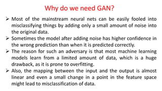  Most of the mainstream neural nets can be easily fooled into
misclassifying things by adding only a small amount of noise into
the original data.
 Sometimes the model after adding noise has higher confidence in
the wrong prediction than when it is predicted correctly.
 The reason for such an adversary is that most machine learning
models learn from a limited amount of data, which is a huge
drawback, as it is prone to overfitting.
 Also, the mapping between the input and the output is almost
linear and even a small change in a point in the feature space
might lead to misclassification of data.
Why do we need GAN?
 