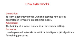 Generative:
To learn a generative model, which describes how data is
generated in terms of a probabilistic model.
Adversarial:
The training of a model is done in an adversarial setting.
Networks:
Use deep neural networks as artificial intelligence (AI) algorithms
for training purposes.
How GAN works
 