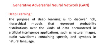 Generative Adversarial Neural Network (GAN)
Deep Learning :
The purpose of deep learning is to discover rich,
hierarchical models that represent probability
distributions over the kinds of data encountered in
artificial intelligence applications, such as natural images,
audio waveforms containing speech, and symbols in
natural language.
 