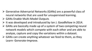  Generative Adversarial Networks (GANs) are a powerful class of
neural networks that are used for unsupervised learning.
 GANs Enable Multi-Model Outputs
 It was developed and introduced by Ian J. Goodfellow in 2014.
 GANs are basically made up of a system of two competing neural
network models which compete with each other and are able to
analyze, capture and copy the variations within a dataset.
 GANs can create anything whatever we feed to them, as they
Learn- Generate-Improve.
 
