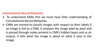 Convolutional Neural Networks:
 To understand GANs first we must have little understanding of
Convolutional Neural Networks.
 CNNs are trained to classify images with respect to their labels if
an image is fed to a CNN, it analyzes the image pixel by pixel and
is passed through nodes present in CNN’s hidden layers and as an
output, it tells what the image is about or what it sees in the
image.
 