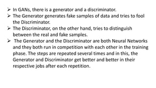  In GANs, there is a generator and a discriminator.
 The Generator generates fake samples of data and tries to fool
the Discriminator.
 The Discriminator, on the other hand, tries to distinguish
between the real and fake samples.
 The Generator and the Discriminator are both Neural Networks
and they both run in competition with each other in the training
phase. The steps are repeated several times and in this, the
Generator and Discriminator get better and better in their
respective jobs after each repetition.
 