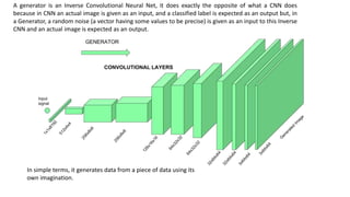 A generator is an Inverse Convolutional Neural Net, it does exactly the opposite of what a CNN does
because in CNN an actual image is given as an input, and a classified label is expected as an output but, in
a Generator, a random noise (a vector having some values to be precise) is given as an input to this Inverse
CNN and an actual image is expected as an output.
In simple terms, it generates data from a piece of data using its
own imagination.
 