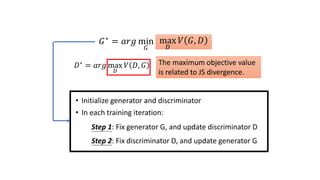 𝐺∗ = 𝑎𝑟𝑔 min
𝐺
𝐷𝑖𝑣 𝑃𝐺, 𝑃𝑑𝑎𝑡𝑎
max
𝐷
𝑉 𝐺, 𝐷
The maximum objective value
is related to JS divergence.
• Initialize generator and discriminator
• In each training iteration:
Step 1: Fix generator G, and update discriminator D
Step 2: Fix discriminator D, and update generator G
𝐷∗ = 𝑎𝑟𝑔 max
𝐷
𝑉 𝐷, 𝐺
 