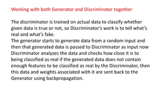 Working with both Generator and Discriminator together
The discriminator is trained on actual data to classify whether
given data is true or not, so Discriminator’s work is to tell what’s
real and what’s fake.
The generator starts to generate data from a random input and
then that generated data is passed to Discriminator as input now
Discriminator analyzes the data and checks how close it is to
being classified as real if the generated data does not contain
enough features to be classified as real by the Discriminator, then
this data and weights associated with it are sent back to the
Generator using backpropagation.
 