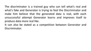 The discriminator is a trained guy who can tell what’s real and
what’s fake and Generator is trying to fool the Discriminator and
make him believe that the generated data is real, with each
unsuccessful attempt Generator learns and improves itself to
produce data more real like.
It can also be stated as a competition between Generator and
Discriminator.
 