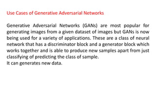 Use Cases of Generative Adversarial Networks
Generative Adversarial Networks (GANs) are most popular for
generating images from a given dataset of images but GANs is now
being used for a variety of applications. These are a class of neural
network that has a discriminator block and a generator block which
works together and is able to produce new samples apart from just
classifying of predicting the class of sample.
It can generates new data.
 