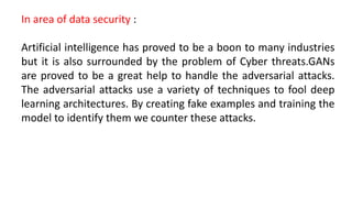In area of data security :
Artificial intelligence has proved to be a boon to many industries
but it is also surrounded by the problem of Cyber threats.GANs
are proved to be a great help to handle the adversarial attacks.
The adversarial attacks use a variety of techniques to fool deep
learning architectures. By creating fake examples and training the
model to identify them we counter these attacks.
 