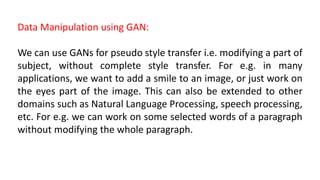 Data Manipulation using GAN:
We can use GANs for pseudo style transfer i.e. modifying a part of
subject, without complete style transfer. For e.g. in many
applications, we want to add a smile to an image, or just work on
the eyes part of the image. This can also be extended to other
domains such as Natural Language Processing, speech processing,
etc. For e.g. we can work on some selected words of a paragraph
without modifying the whole paragraph.
 