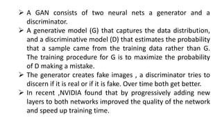  A GAN consists of two neural nets a generator and a
discriminator.
 A generative model (G) that captures the data distribution,
and a discriminative model (D) that estimates the probability
that a sample came from the training data rather than G.
The training procedure for G is to maximize the probability
of D making a mistake.
 The generator creates fake images , a discriminator tries to
discern if it is real or if it is fake. Over time both get better.
 In recent ,NVIDIA found that by progressively adding new
layers to both networks improved the quality of the network
and speed up training time.
 