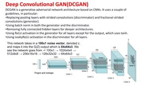 Deep Convolutional GAN(DCGAN)
DCGAN is a generative adversarial network architecture based on CNNs. It uses a couple of
guidelines, in particular:
•Replacing pooling layers with strided convolutions (discriminator) and fractional-strided
convolutions (generator).
•Using batch norm in both the generator and the discriminator.
•Removing fully connected hidden layers for deeper architectures.
•Using ReLU activation in the generator for all layers except for the output, which uses tanh.
•Using LeakyReLU activation in the discriminator for all layers.
This network takes in a 100x1 noise vector, denoted z,
and maps it into the G(Z) output which is 64x64x3. We
see the network goes from -> 100x1 → 1024x4x4 →
512x8x8 → 256x16x16 → 128x32x32 → 64x64x3
 