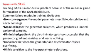 Issues with GANs
Training GANs is a non-trivial problem because of the min-max game
formulation of the GAN architecture.
Common failure modes in training GANs are:
•Non-convergence: the model parameters oscillate, destabilize and
never converge.
•Mode collapse: the generator collapses, which produces a limited
variety of samples.
•Diminished gradient: the discriminator gets too successful that the
generator gradient vanishes and learns nothing.
•Unbalance between the generator and discriminator causes
overfitting.
•Highly sensitive to the hyperparameter selections.
 