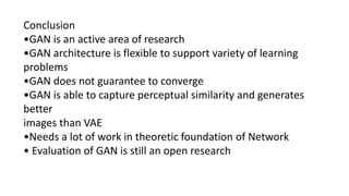Conclusion
•GAN is an active area of research
•GAN architecture is flexible to support variety of learning
problems
•GAN does not guarantee to converge
•GAN is able to capture perceptual similarity and generates
better
images than VAE
•Needs a lot of work in theoretic foundation of Network
• Evaluation of GAN is still an open research
 