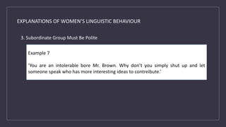 EXPLANATIONS OF WOMEN’S LINGUISTIC BEHAVIOUR
3. Subordinate Group Must Be Polite
Example 7
‘You are an intolerable bore Mr. Brown. Why don’t you simply shut up and let
someone speak who has more interesting ideas to contreibute.’
 
