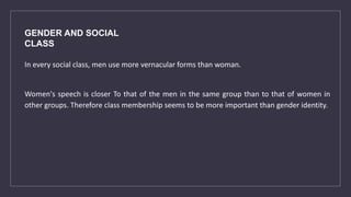 GENDER AND SOCIAL
CLASS
In every social class, men use more vernacular forms than woman.
Women's speech is closer To that of the men in the same group than to that of women in
other groups. Therefore class membership seems to be more important than gender identity.
 