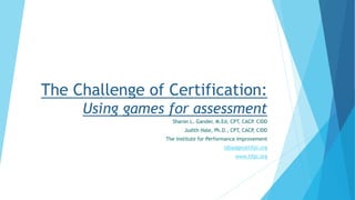 The Challenge of Certification:
Using games for assessment
Sharon L. Gander, M.Ed, CPT, CACP. CIDD
Judith Hale, Ph.D., CPT, CACP, CIDD
The Institute for Performance Improvement
idbadges@tifpi.org
www.tifpi.org
 