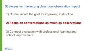 Strategies for maximizing classroom observation impact
1) Communicate the goal for improving instruction
2) Focus on conversations as much as observations
3) Connect evaluation with professional learning and
school improvement
 