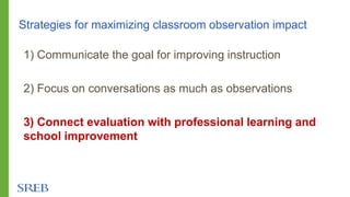Strategies for maximizing classroom observation impact
1) Communicate the goal for improving instruction
2) Focus on conversations as much as observations
3) Connect evaluation with professional learning and
school improvement
 
