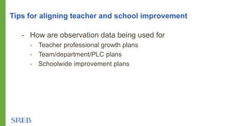 - How are observation data being used for
- Teacher professional growth plans
- Team/department/PLC plans
- Schoolwide improvement plans
Tips for aligning teacher and school improvement
 