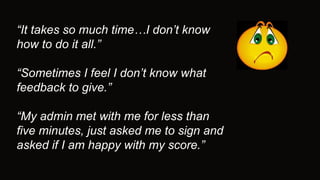 “It takes so much time…I don’t know
how to do it all.”
“Sometimes I feel I don’t know what
feedback to give.”
“My admin met with me for less than
five minutes, just asked me to sign and
asked if I am happy with my score.”
 
