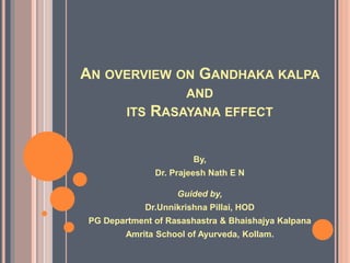 AN OVERVIEW ON GANDHAKA KALPA
AND
ITS RASAYANA EFFECT
By,
Dr. Prajeesh Nath E N
Guided by,
Dr.Unnikrishna Pillai, HOD
PG Department of Rasashastra & Bhaishajya Kalpana
Amrita School of Ayurveda, Kollam.
 