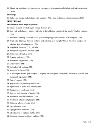 Page 3 of 33
18. Discuss the significance of multienzyme complexes with respect to carbohydrate and lipid metabolism
(10M)
Chemistry:
19. Define and classify carbohydrates with examples. Add a note on functions of carbohydrates (10M)
SHORT ESSAYS
Metabolism & blood sugar regulation:
20. Discuss in detail about glycogen storage disorders (5M)
21. Cori cycle and glucose - alanine cycle/what is fate of lactate produced in the muscle? Explain reactions
(5M)
22. Rapoport - leubering cycle (RL cycle) (2,6-bisphosphoglycerate pathway in erythrocytes) (5M)
23. What is the difference between oxidative and substrate level phosphorylation? Give two examples of
substrate level phosphorylation (5M)
24. Amphibolic nature of TCA cycle (5M)
25. Anaplerosis/anaplerotic reactions (5M)
26. Metabolism of fructose (5M)
27. Fructose intolerance (5M)
28. Metabolism of galactose (5M)
29. Galactosemia (5M)
30. Sorbitol/polyol pathway (5M)
31. Vongierke’s disease (5M)
32. PDH complex/multienzyme complex – enzymes and coenzymes components, mechanism of action and
biomedical importance (5M)
33. Fate of pyruvate (5M)
34. Key enzymes of gluconeogenesis (5M)
35. Significance of uronic acid pathway (5M)
36. Regulation of blood sugar (5M)
37. Structure and functions of insulin (5M)
38. Mechanism of action of insulin (5M)
39. Mechanism of action of glucagon (5M)
40. Metabolic effects of Insulin (5M)
41. Hyperglycemia (5M)
42. Hyperglycemic hormones (5M)
43. Classification of Diabetes mellitus (5M)
44. Metabolic changes in diabetes mellitus (5M)
 