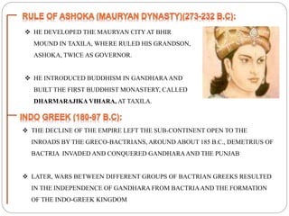  HE DEVELOPED THE MAURYAN CITY AT BHIR
MOUND IN TAXILA, WHERE RULED HIS GRANDSON,
ASHOKA, TWICE AS GOVERNOR.
 HE INTRODUCED BUDDHISM IN GANDHARAAND
BUILT THE FIRST BUDDHIST MONASTERY, CALLED
DHARMARAJIKA VIHARA, AT TAXILA.
 THE DECLINE OF THE EMPIRE LEFT THE SUB-CONTINENT OPEN TO THE
INROADS BY THE GRECO-BACTRIANS, AROUND ABOUT 185 B.C., DEMETRIUS OF
BACTRIA INVADED AND CONQUERED GANDHARAAND THE PUNJAB
 LATER, WARS BETWEEN DIFFERENT GROUPS OF BACTRIAN GREEKS RESULTED
IN THE INDEPENDENCE OF GANDHARA FROM BACTRIAAND THE FORMATION
OF THE INDO-GREEK KINGDOM
 