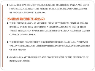  MENANDER WAS ITS MOST FAMOUS KING. HE RULED FROM TAXILAAND LATER
FROM SAGALA (SIALKOT). HE REBUILT TAXILA (SIRKAP) AND PUSHKALAVATI.
HE BECAME A BUDDHIST LATER ON.
 THE KUSHANS, KNOWN AS YUEZHI IN CHINA MOVED FROM CENTRAL ASIA TO
BACTRIA, WHERE THEY STAYED FOR A CENTURY. AROUND 75, ONE OF THEIR
TRIBES, THE KUSHAN UNDER THE LEADERSHIP OF KUJULA KADPHISES GAINED
CONTROL OF GANDHARA.
 THE PERIOD IS CONSIDERED THE GOLDEN PERIOD OF GANDHARA. PESHAWAR
VALLEY AND TAXILAARE LITTERED WITH RUINS OF STUPAS AND MONASTERIES
OF THIS PERIOD.
 GANDHARAN ART FLOURISHED AND PRODUCED SOME OF THE BEST PIECES OF
INDIAN SCULPTURE.
 