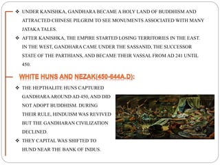  UNDER KANISHKA, GANDHARA BECAME A HOLY LAND OF BUDDHISM AND
ATTRACTED CHINESE PILGRIM TO SEE MONUMENTS ASSOCIATED WITH MANY
JATAKA TALES.
 AFTER KANISHKA, THE EMPIRE STARTED LOSING TERRITORIES IN THE EAST.
IN THE WEST, GANDHARA CAME UNDER THE SASSANID, THE SUCCESSOR
STATE OF THE PARTHIANS, AND BECAME THEIR VASSAL FROM AD 241 UNTIL
450.
 THE HEPTHALITE HUNS CAPTURED
GANDHARAAROUND AD 450, AND DID
NOT ADOPT BUDDHISM. DURING
THEIR RULE, HINDUISM WAS REVIVED
BUT THE GANDHARAN CIVILIZATION
DECLINED.
 THEY CAPITAL WAS SHIFTED TO
HUND NEAR THE BANK OF INDUS.
 