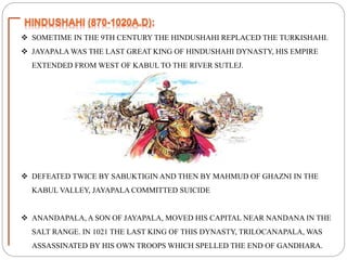 SOMETIME IN THE 9TH CENTURY THE HINDUSHAHI REPLACED THE TURKISHAHI.
 JAYAPALA WAS THE LAST GREAT KING OF HINDUSHAHI DYNASTY, HIS EMPIRE
EXTENDED FROM WEST OF KABUL TO THE RIVER SUTLEJ.
 DEFEATED TWICE BY SABUKTIGIN AND THEN BY MAHMUD OF GHAZNI IN THE
KABUL VALLEY, JAYAPALA COMMITTED SUICIDE
 ANANDAPALA, A SON OF JAYAPALA, MOVED HIS CAPITAL NEAR NANDANA IN THE
SALT RANGE. IN 1021 THE LAST KING OF THIS DYNASTY, TRILOCANAPALA, WAS
ASSASSINATED BY HIS OWN TROOPS WHICH SPELLED THE END OF GANDHARA.
 