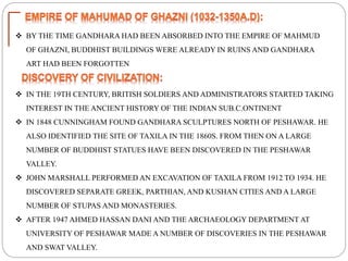  BY THE TIME GANDHARA HAD BEEN ABSORBED INTO THE EMPIRE OF MAHMUD
OF GHAZNI, BUDDHIST BUILDINGS WERE ALREADY IN RUINS AND GANDHARA
ART HAD BEEN FORGOTTEN
 IN THE 19TH CENTURY, BRITISH SOLDIERS AND ADMINISTRATORS STARTED TAKING
INTEREST IN THE ANCIENT HISTORY OF THE INDIAN SUB.C.ONTINENT
 IN 1848 CUNNINGHAM FOUND GANDHARA SCULPTURES NORTH OF PESHAWAR. HE
ALSO IDENTIFIED THE SITE OF TAXILA IN THE 1860S. FROM THEN ON A LARGE
NUMBER OF BUDDHIST STATUES HAVE BEEN DISCOVERED IN THE PESHAWAR
VALLEY.
 JOHN MARSHALL PERFORMED AN EXCAVATION OF TAXILA FROM 1912 TO 1934. HE
DISCOVERED SEPARATE GREEK, PARTHIAN, AND KUSHAN CITIES AND A LARGE
NUMBER OF STUPAS AND MONASTERIES.
 AFTER 1947 AHMED HASSAN DANI AND THE ARCHAEOLOGY DEPARTMENT AT
UNIVERSITY OF PESHAWAR MADE A NUMBER OF DISCOVERIES IN THE PESHAWAR
AND SWAT VALLEY.
 